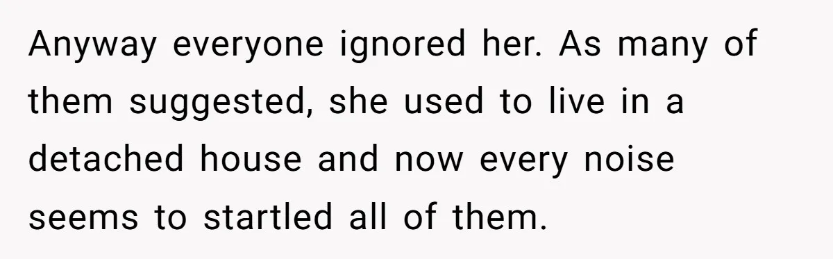 Anyway everyone ignored her. As many of them suggested, she used to live in a detached house and now every noise seems to startled all of them.