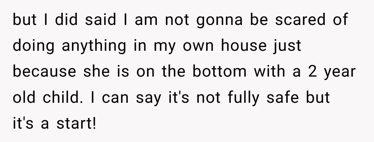 but I did said I am not gonna be scared of doing anything in my own house just because she is on the bottom with a 2 year old child....