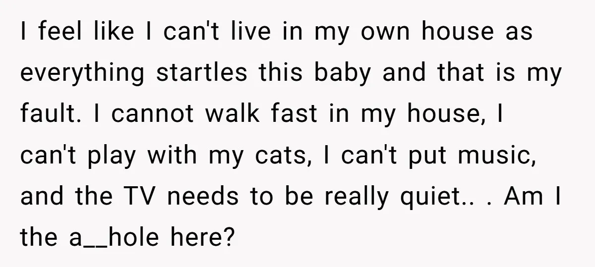 I feel like I can't live in my own house as everything startles this baby and that is my fault. I cannot walk fast in my house, I can't play...