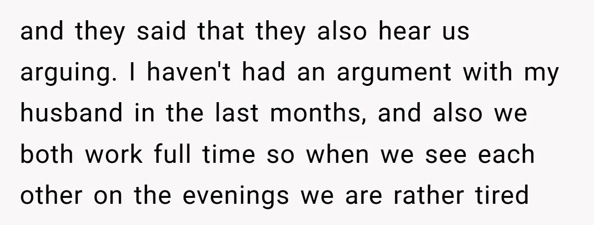and they said that they also hear us arguing. I haven't had an argument with my husband in the last months, and also we both work full time so when...