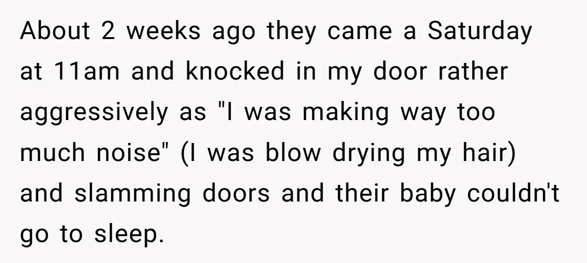 About 2 weeks ago they came a Saturday at 11am and knocked in my door rather aggressively as "I was making way too much noise" (I was blow drying my...