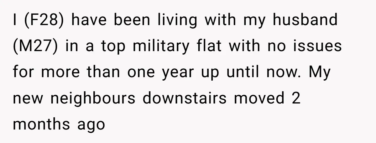 I (F28) have been living with my husband (M27) in a top military flat with no issues for more than one year up until now. My new neighbours downstairs moved...