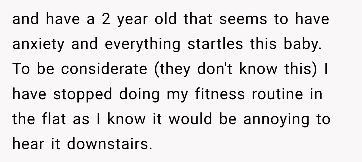 and have a 2 year old that seems to have anxiety and everything startles this baby. To be considerate (they don't know this) I have stopped doing my fitness routine...