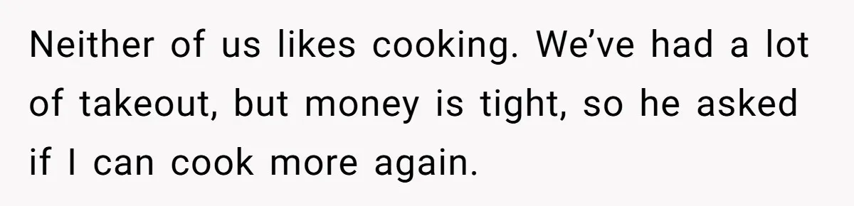 Neither of us likes cooking. We’ve had a lot of takeout, but money is tight, so he asked if I can cook more again.