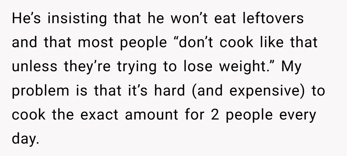 He’s insisting that he won’t eat leftovers and that most people “don’t cook like that unless they’re trying to lose weight.” My problem is that it’s hard (and expensive) to...