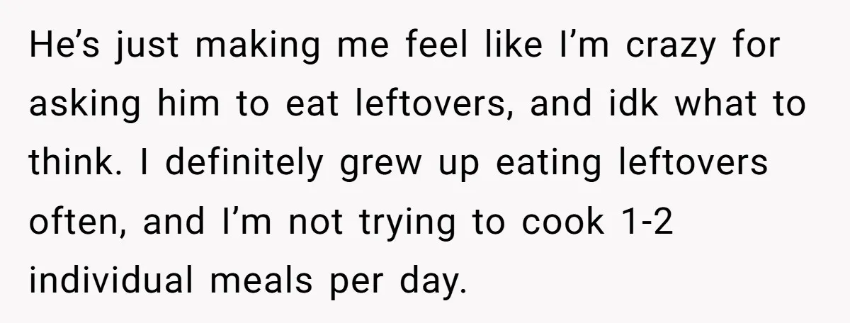 He’s just making me feel like I’m crazy for asking him to eat leftovers, and idk what to think. I definitely grew up eating leftovers often, and I’m not trying...