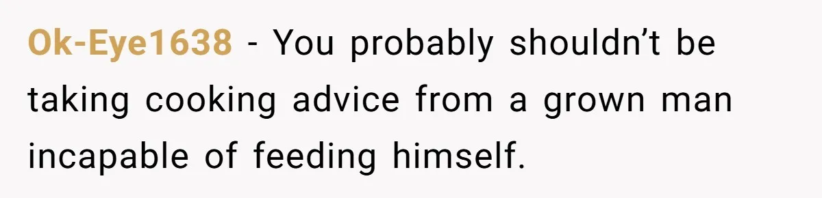 Ok-Eye1638 − You probably shouldn’t be taking cooking advice from a grown man incapable of feeding himself.