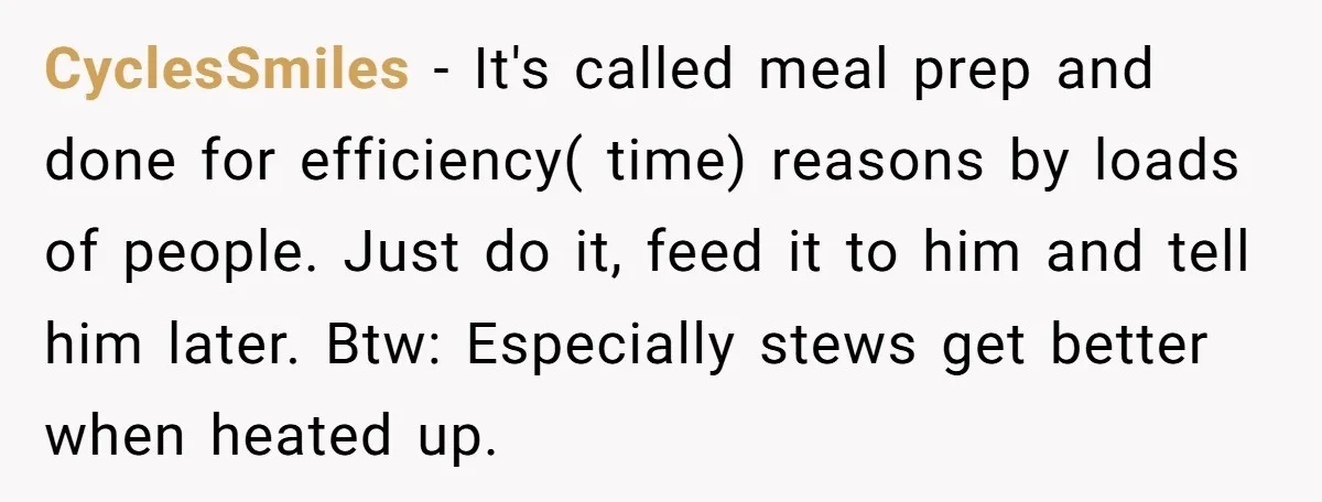 CyclesSmiles − It's called meal prep and done for efficiency( time) reasons by loads of people. Just do it, feed it to him and tell him later. Btw: Especially stews...