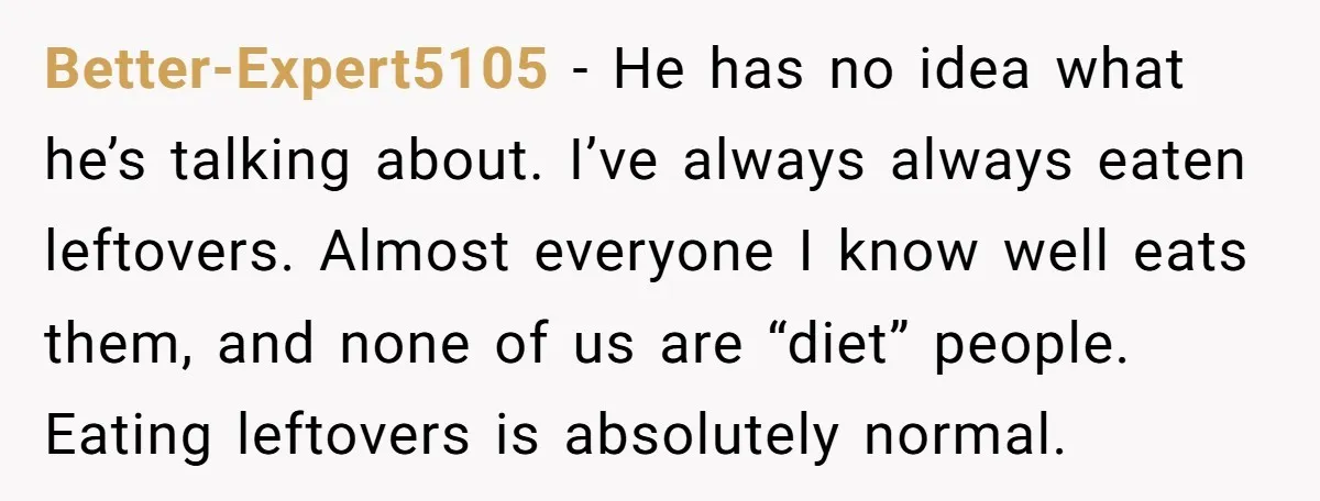 Better-Expert5105 − He has no idea what he’s talking about. I’ve always always eaten leftovers. Almost everyone I know well eats them, and none of us are “diet” people. Eating...