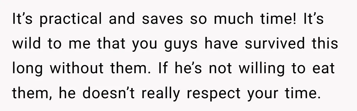 It’s practical and saves so much time! It’s wild to me that you guys have survived this long without them. If he’s not willing to eat them, he doesn’t really...