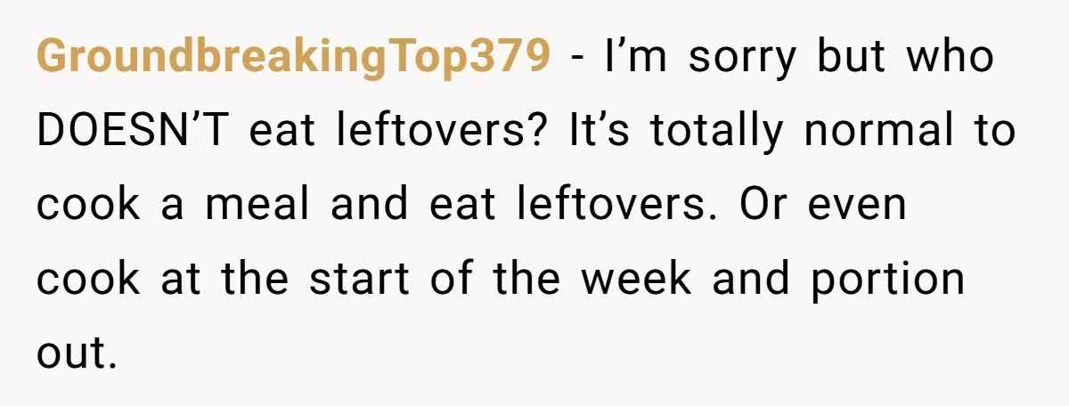 GroundbreakingTop379 − I’m sorry but who DOESN’T eat leftovers? It’s totally normal to cook a meal and eat leftovers. Or even cook at the start of the week and portion...