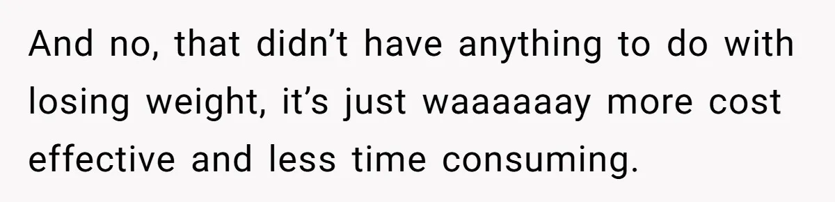 And no, that didn’t have anything to do with losing weight, it’s just waaaaaay more cost effective and less time consuming.