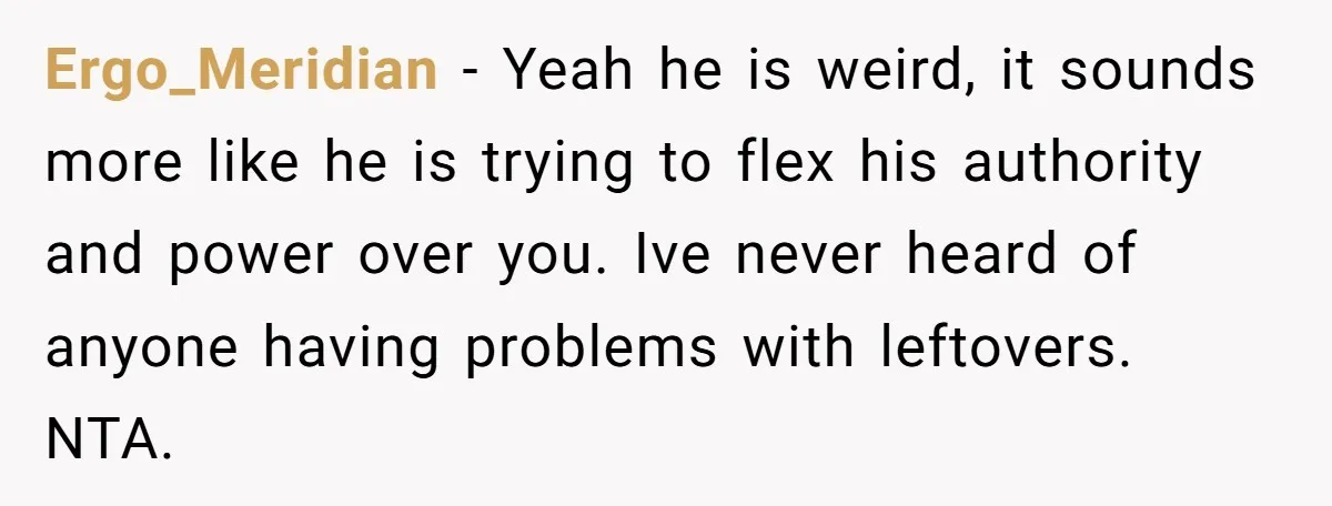 Ergo_Meridian − Yeah he is weird, it sounds more like he is trying to flex his authority and power over you. Ive never heard of anyone having problems with leftovers....