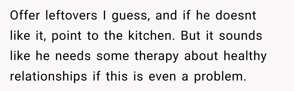 Offer leftovers I guess, and if he doesnt like it, point to the kitchen. But it sounds like he needs some therapy about healthy relationships if this is even a...
