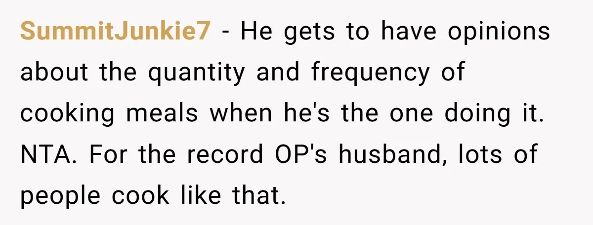 SummitJunkie7 − He gets to have opinions about the quantity and frequency of cooking meals when he's the one doing it. NTA. For the record OP's husband, lots of people...