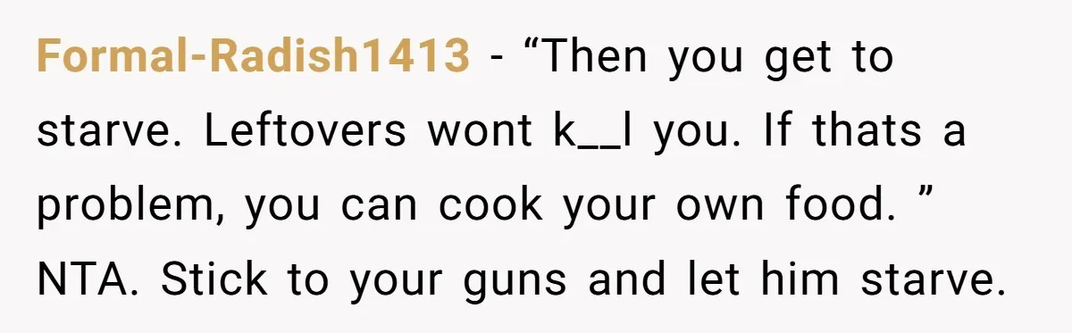 Formal-Radish1413 − “Then you get to starve. Leftovers wont k__l you. If thats a problem, you can cook your own food. ” NTA. Stick to your guns and let him...