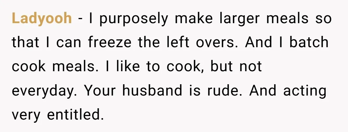 Ladyooh − I purposely make larger meals so that I can freeze the left overs. And I batch cook meals. I like to cook, but not everyday. Your husband is...