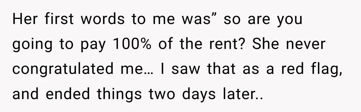 Her first words to me was” so are you going to pay 100% of the rent? She never congratulated me… I saw that as a red flag, and ended things...