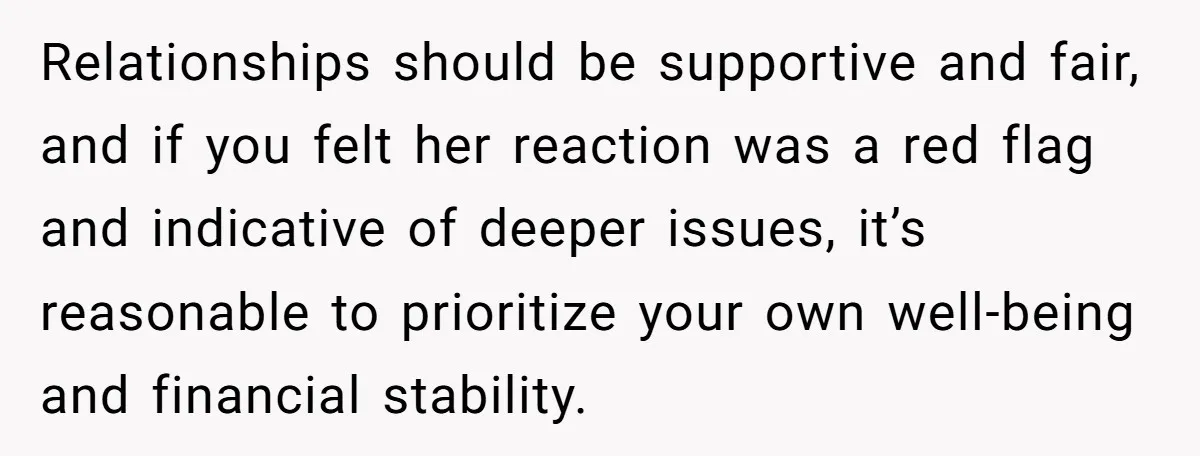 Relationships should be supportive and fair, and if you felt her reaction was a red flag and indicative of deeper issues, it’s reasonable to prioritize your own well-being and financial...