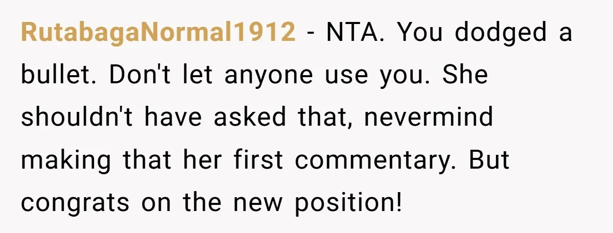 RutabagaNormal1912 − NTA. You dodged a bullet. Don't let anyone use you. She shouldn't have asked that, nevermind making that her first commentary. But congrats on the new position!