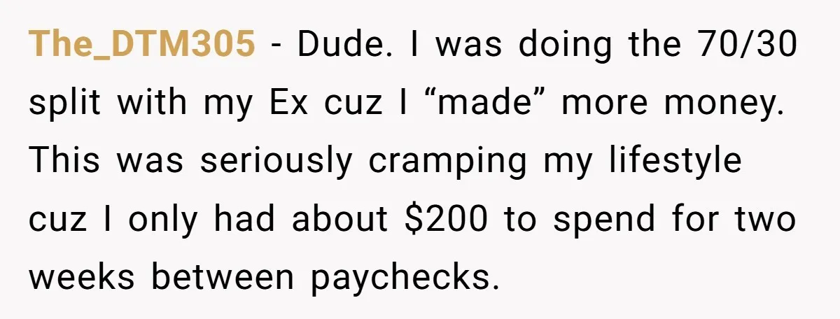 The_DTM305 − Dude. I was doing the 70/30 split with my Ex cuz I “made” more money. This was seriously cramping my lifestyle cuz I only had about $200 to...