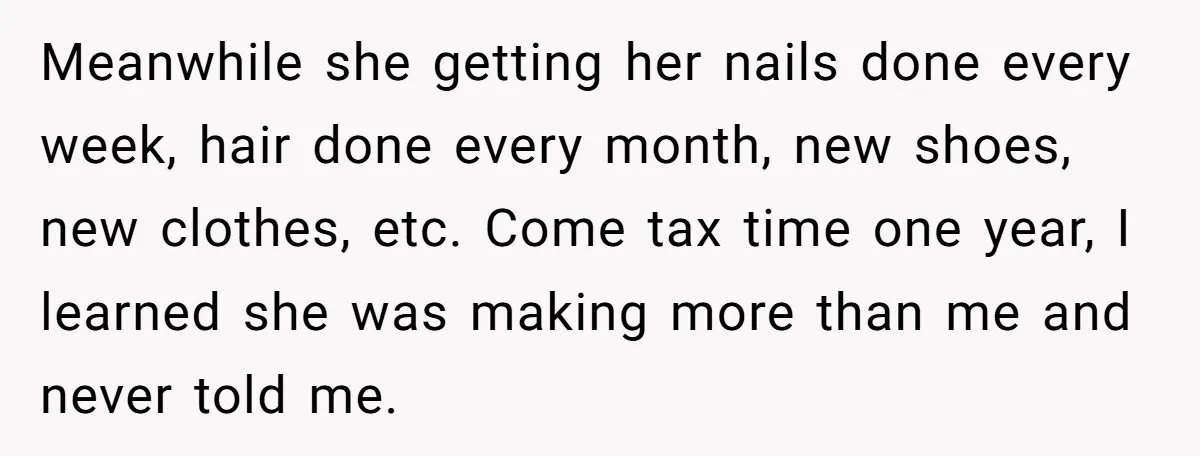 Meanwhile she getting her nails done every week, hair done every month, new shoes, new clothes, etc. Come tax time one year, I learned she was making more than me...