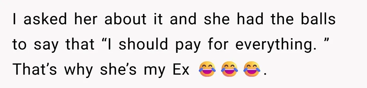 I asked her about it and she had the balls to say that “I should pay for everything. ” That’s why she’s my Ex 😂😂😂.