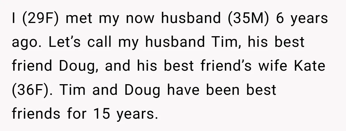 I (29F) met my now husband (35M) 6 years ago. Let’s call my husband Tim, his best friend Doug, and his best friend’s wife Kate (36F). Tim and Doug have...