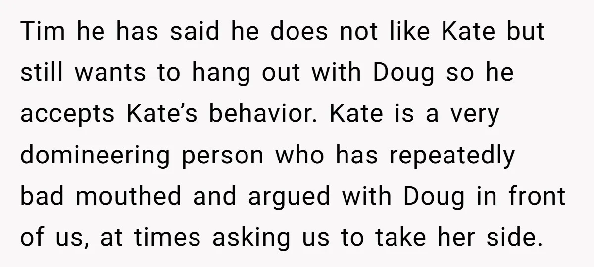 Tim he has said he does not like Kate but still wants to hang out with Doug so he accepts Kate’s behavior. Kate is a very domineering person who has...