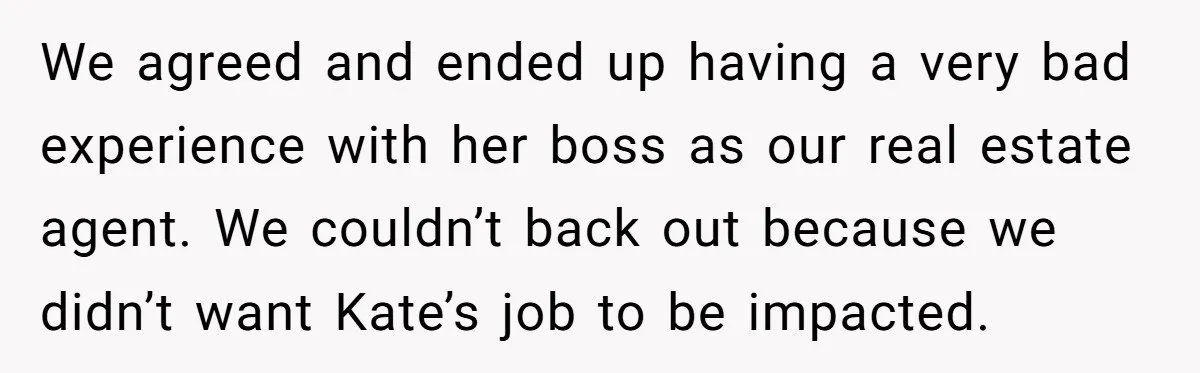 We agreed and ended up having a very bad experience with her boss as our real estate agent. We couldn’t back out because we didn’t want Kate’s job to be...
