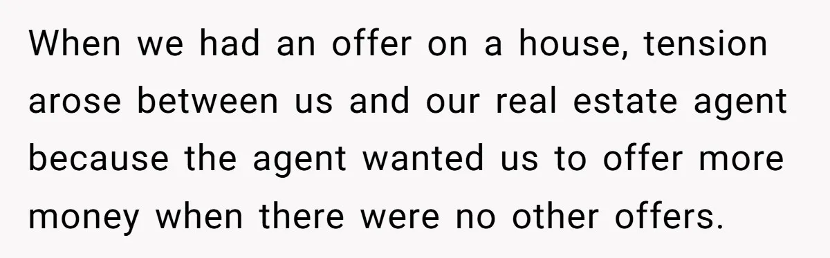 When we had an offer on a house, tension arose between us and our real estate agent because the agent wanted us to offer more money when there were no...