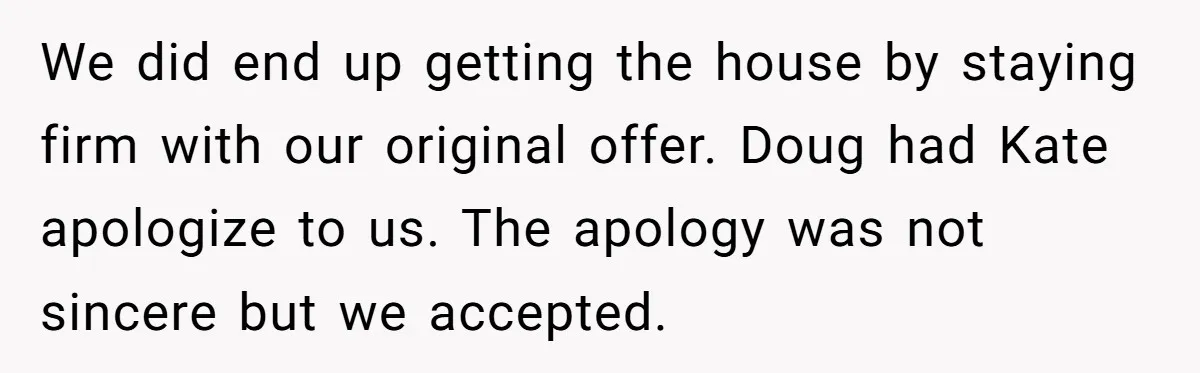 We did end up getting the house by staying firm with our original offer. Doug had Kate apologize to us. The apology was not sincere but we accepted.