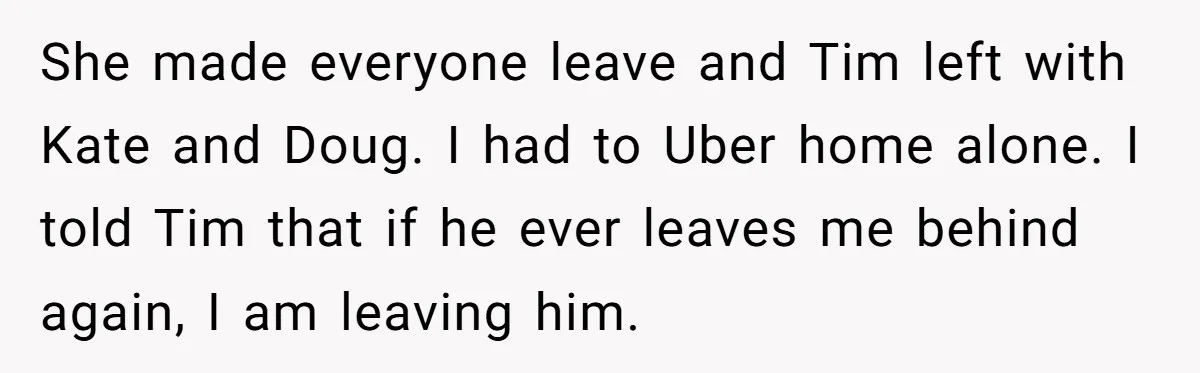 She made everyone leave and Tim left with Kate and Doug. I had to Uber home alone. I told Tim that if he ever leaves me behind again, I am...