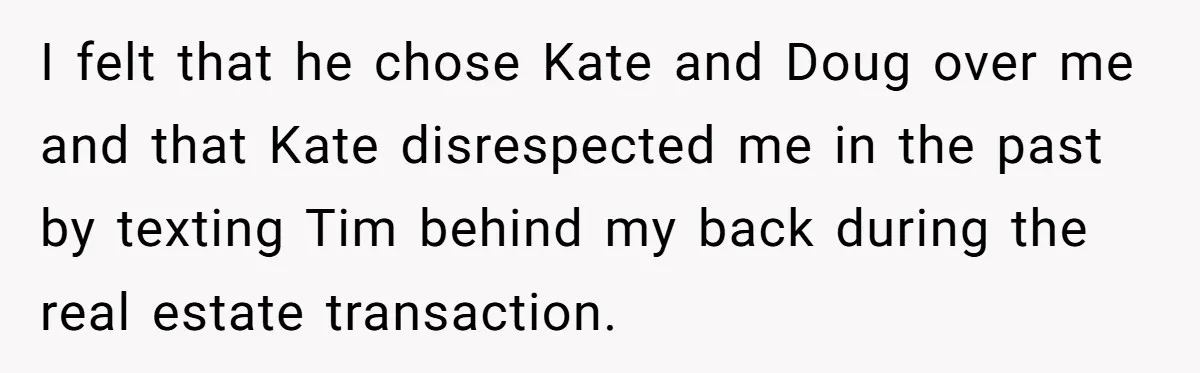 I felt that he chose Kate and Doug over me and that Kate disrespected me in the past by texting Tim behind my back during the real estate transaction.