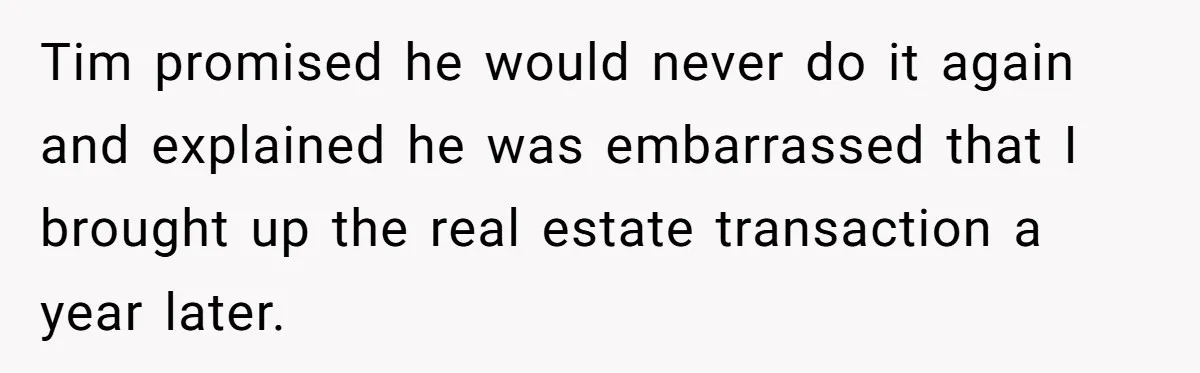 Tim promised he would never do it again and explained he was embarrassed that I brought up the real estate transaction a year later.