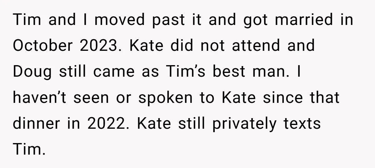 Tim and I moved past it and got married in October 2023. Kate did not attend and Doug still came as Tim’s best man. I haven’t seen or spoken to...