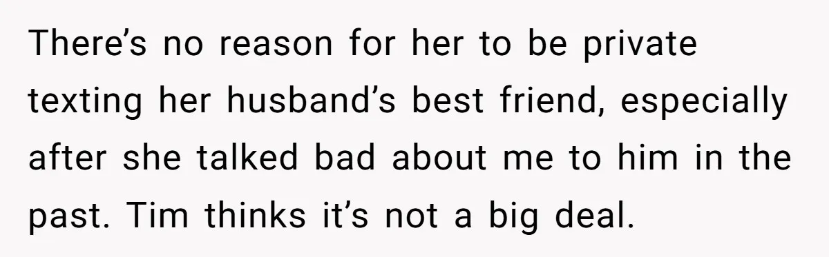There’s no reason for her to be private texting her husband’s best friend, especially after she talked bad about me to him in the past. Tim thinks it’s not a...