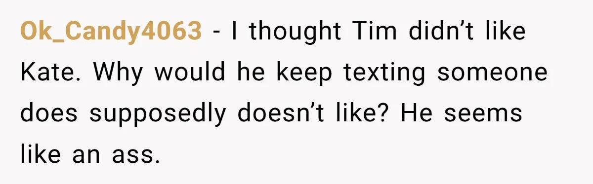 Ok_Candy4063 − I thought Tim didn’t like Kate. Why would he keep texting someone does supposedly doesn’t like? He seems like an ass.