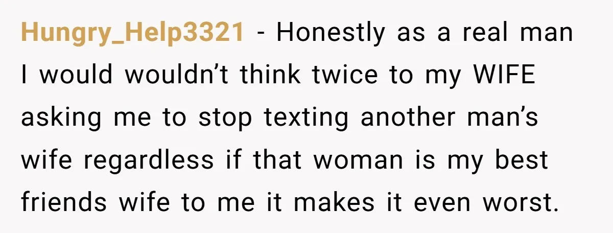 Hungry_Help3321 − Honestly as a real man I would wouldn’t think twice to my WIFE asking me to stop texting another man’s wife regardless if that woman is my best...