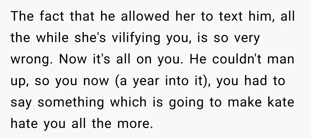 The fact that he allowed her to text him, all the while she's vilifying you, is so very wrong. Now it's all on you. He couldn't man up, so you...