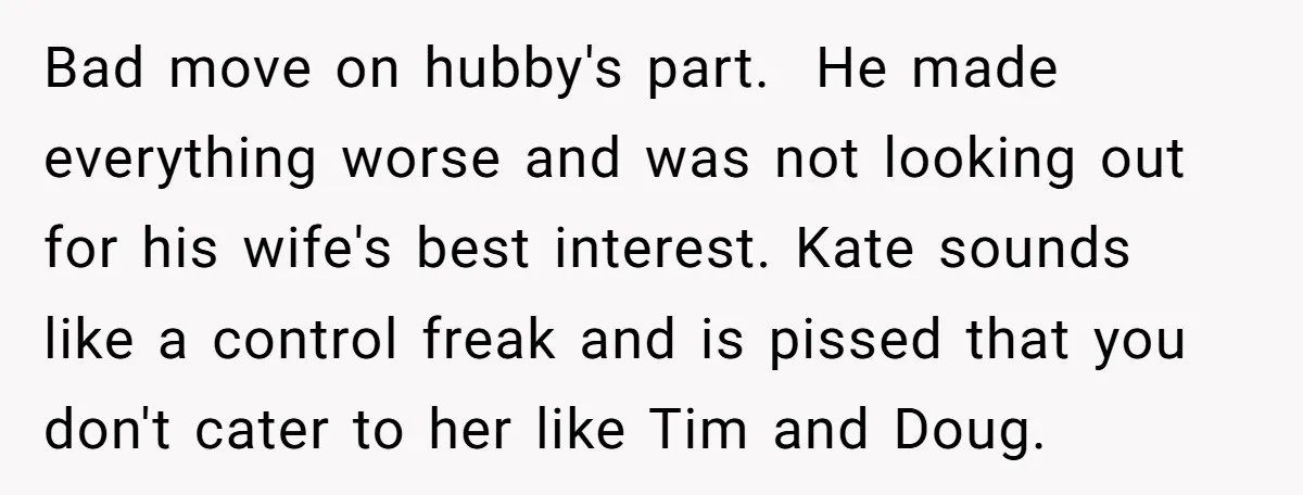 Bad move on hubby's part. He made everything worse and was not looking out for his wife's best interest. Kate sounds like a control freak and is pissed that you...