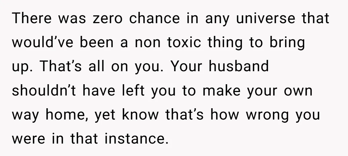 There was zero chance in any universe that would’ve been a non toxic thing to bring up. That’s all on you. Your husband shouldn’t have left you to make your...