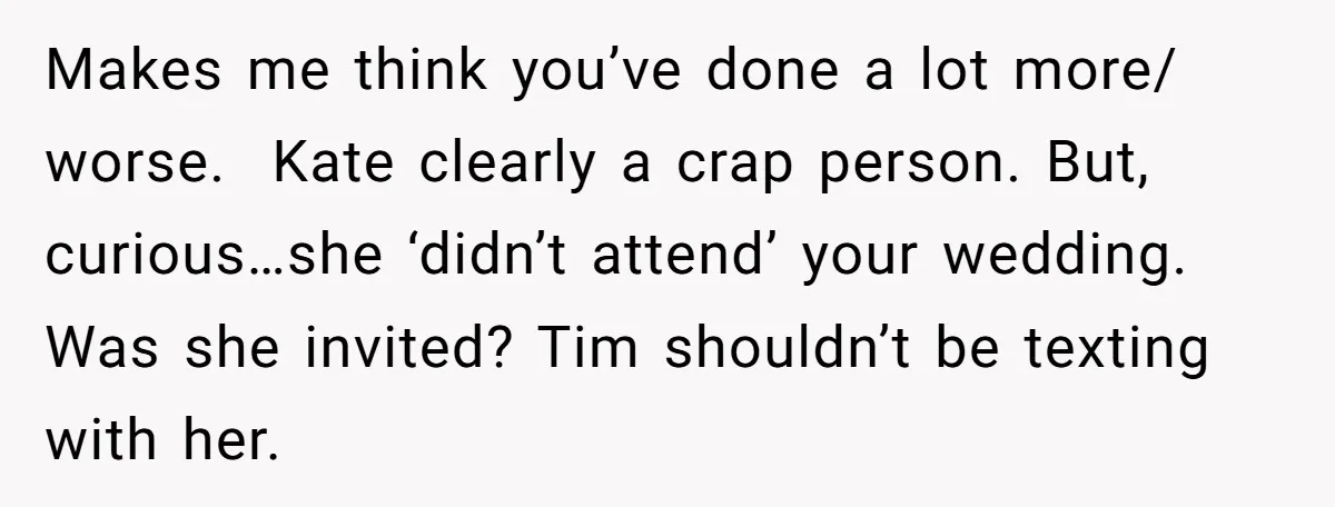 Makes me think you’ve done a lot more/ worse.  Kate clearly a crap person. But, curious…she ‘didn’t attend’ your wedding. Was she invited? Tim shouldn’t be texting with her.