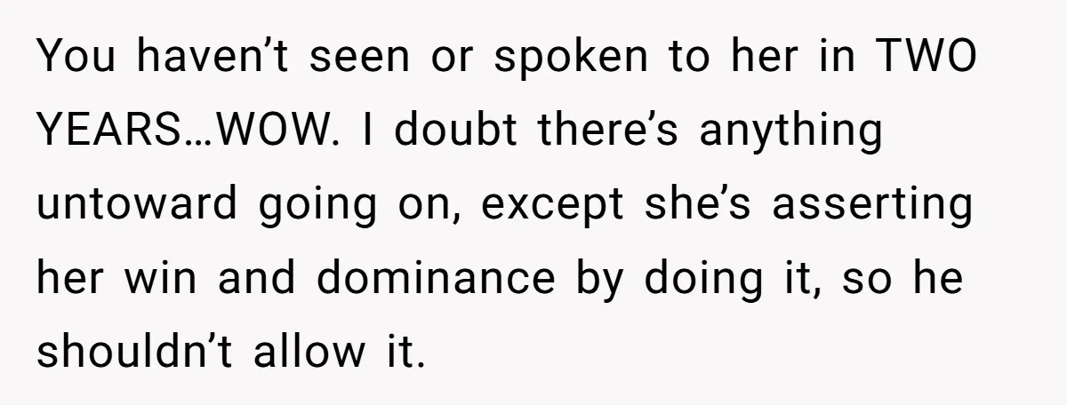 You haven’t seen or spoken to her in TWO YEARS…WOW. I doubt there’s anything untoward going on, except she’s asserting her win and dominance by doing it, so he shouldn’t...