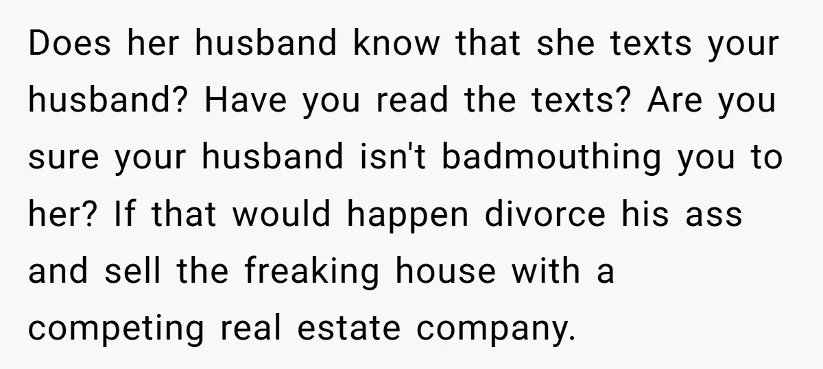 Does her husband know that she texts your husband? Have you read the texts? Are you sure your husband isn't badmouthing you to her? If that would happen divorce his...