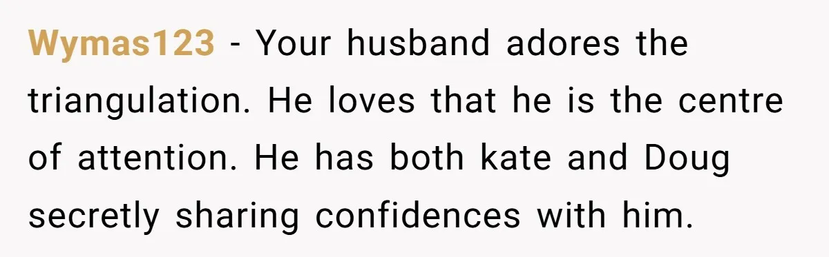 Wymas123 − Your husband adores the triangulation. He loves that he is the centre of attention. He has both kate and Doug secretly sharing confidences with him.