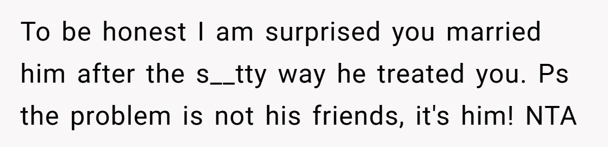To be honest I am surprised you married him after the s__tty way he treated you. Ps the problem is not his friends, it's him! NTA