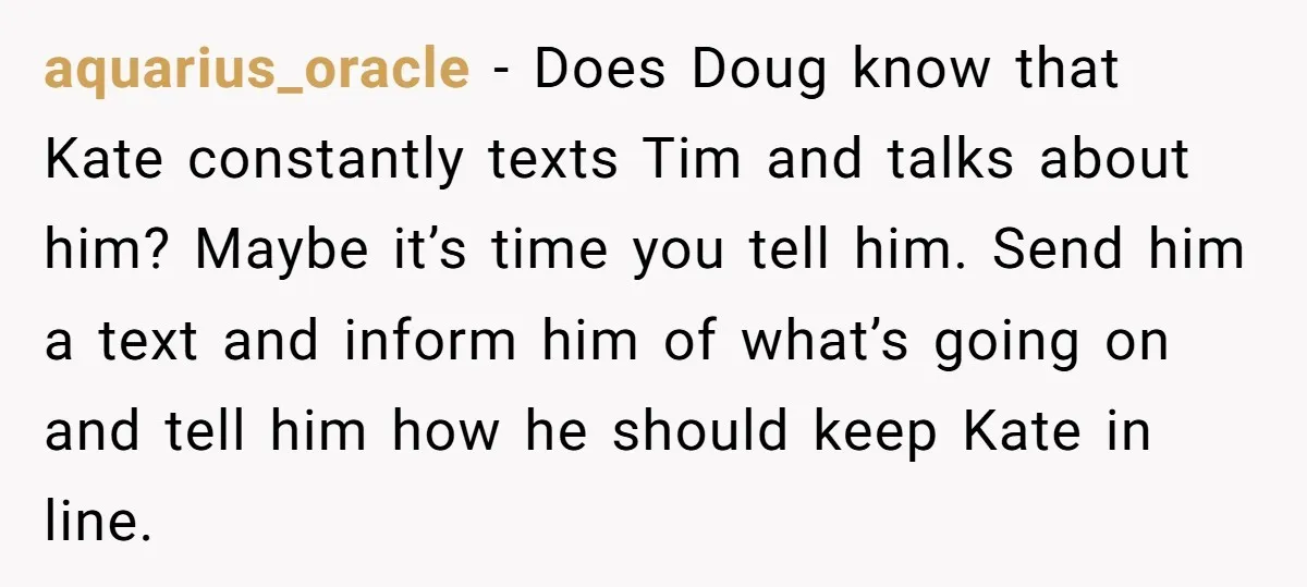 aquarius_oracle − Does Doug know that Kate constantly texts Tim and talks about him? Maybe it’s time you tell him. Send him a text and inform him of what’s going...