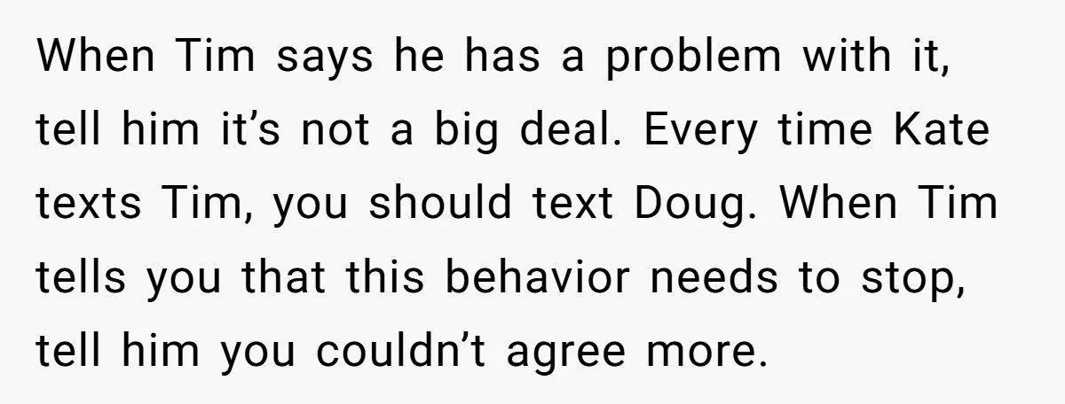 When Tim says he has a problem with it, tell him it’s not a big deal. Every time Kate texts Tim, you should text Doug. When Tim tells you that...