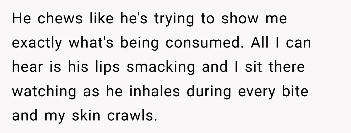 He chews like he's trying to show me exactly what's being consumed. All I can hear is his lips smacking and I sit there watching as he inhales during every...